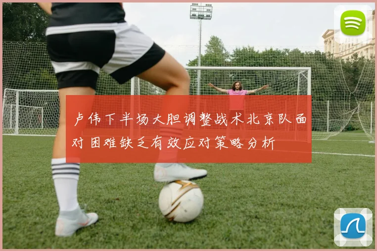 卢伟下半场大胆调整战术北京队面对困难缺乏有效应对策略分析