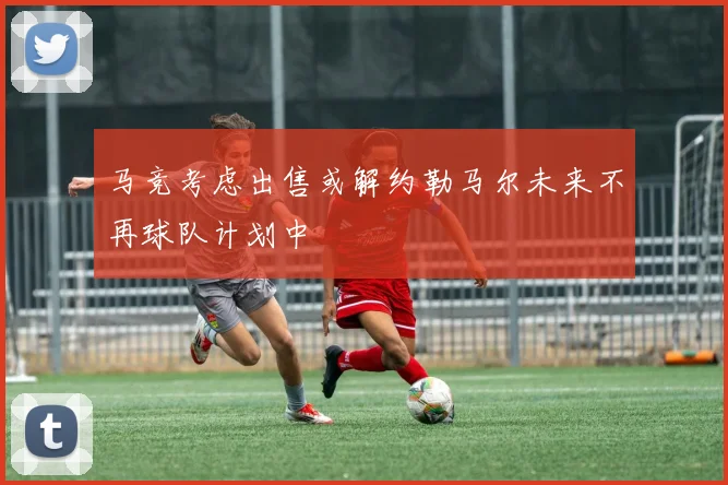 马竞考虑出售或解约勒马尔未来不再球队计划中