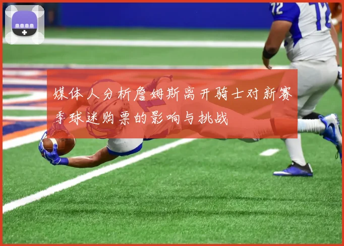 媒体人分析詹姆斯离开骑士对新赛季球迷购票的影响与挑战