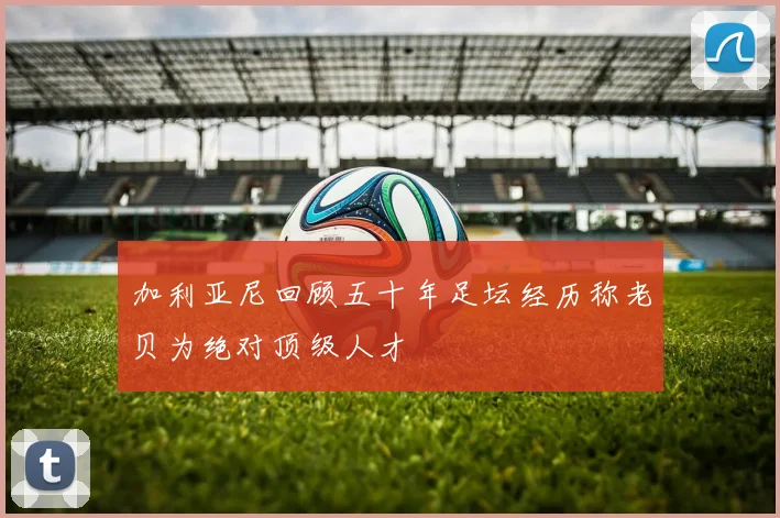 加利亚尼回顾五十年足坛经历称老贝为绝对顶级人才