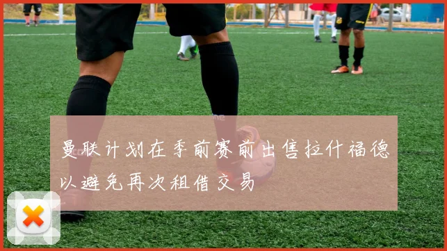 曼联计划在季前赛前出售拉什福德以避免再次租借交易