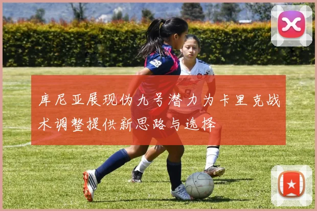 库尼亚展现伪九号潜力为卡里克战术调整提供新思路与选择
