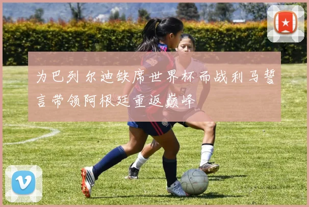 为巴列尔迪缺席世界杯而战利马誓言带领阿根廷重返巅峰