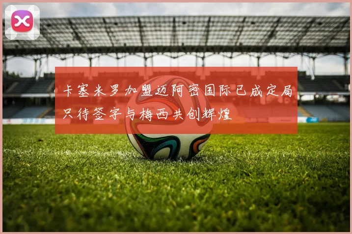 卡塞米罗加盟迈阿密国际已成定局只待签字与梅西共创辉煌