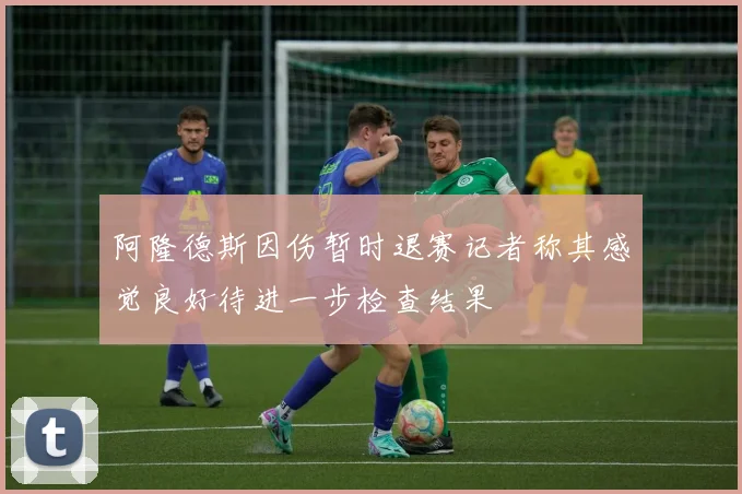 阿隆德斯因伤暂时退赛记者称其感觉良好待进一步检查结果