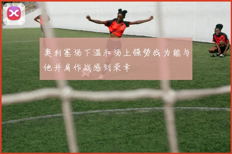 奥利塞场下温和场上强势我为能与他并肩作战感到荣幸