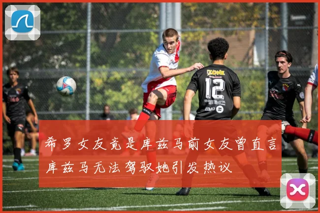 希罗女友竟是库兹马前女友曾直言库兹马无法驾驭她引发热议