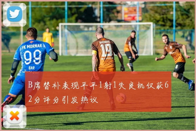 B席替补表现平平1射1失良机仅获62分评分引发热议