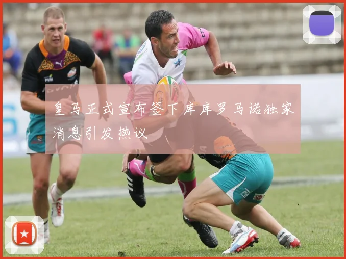 皇马正式宣布签下库库罗马诺独家消息引发热议