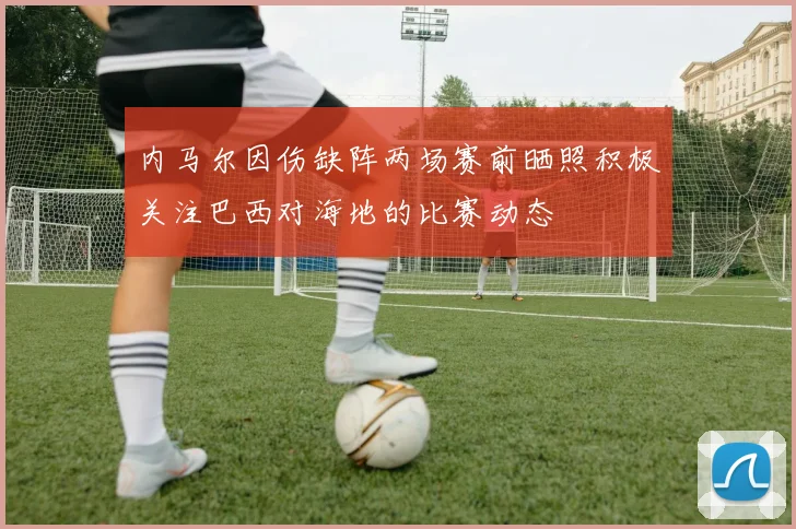 内马尔因伤缺阵两场赛前晒照积极关注巴西对海地的比赛动态