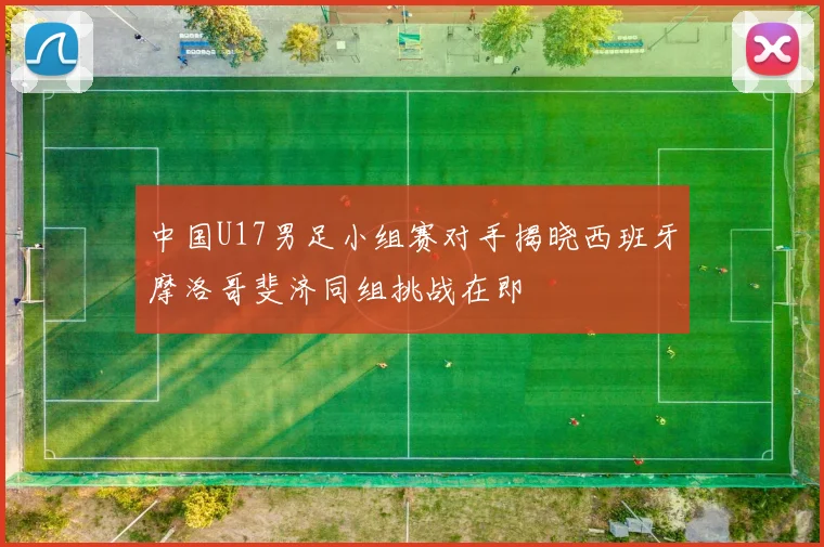 中国U17男足小组赛对手揭晓西班牙摩洛哥斐济同组挑战在即