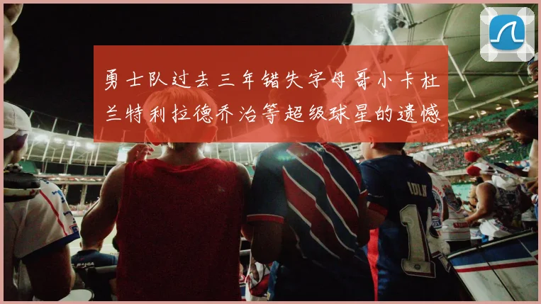 勇士队过去三年错失字母哥小卡杜兰特利拉德乔治等超级球星的遗憾回顾