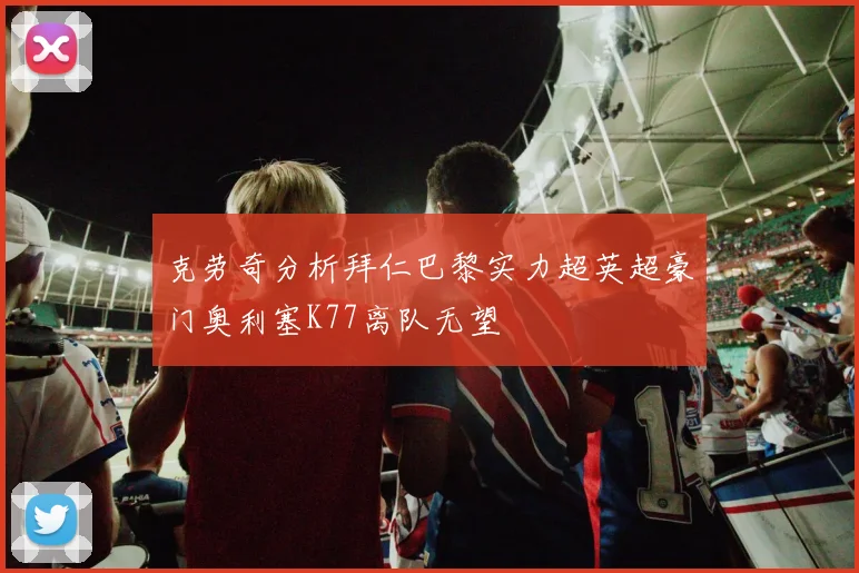 克劳奇分析拜仁巴黎实力超英超豪门奥利塞K77离队无望