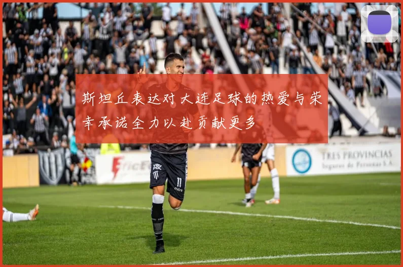 斯坦丘表达对大连足球的热爱与荣幸承诺全力以赴贡献更多