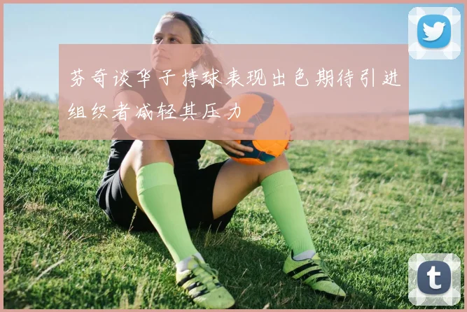 芬奇谈华子持球表现出色期待引进组织者减轻其压力