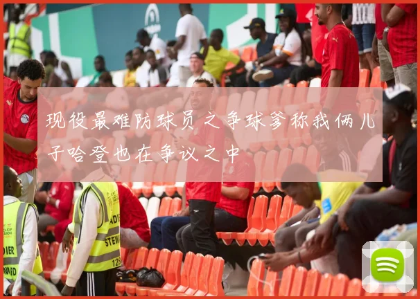 现役最难防球员之争球爹称我俩儿子哈登也在争议之中