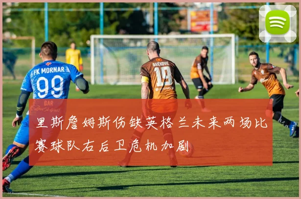 里斯詹姆斯伤缺英格兰未来两场比赛球队右后卫危机加剧