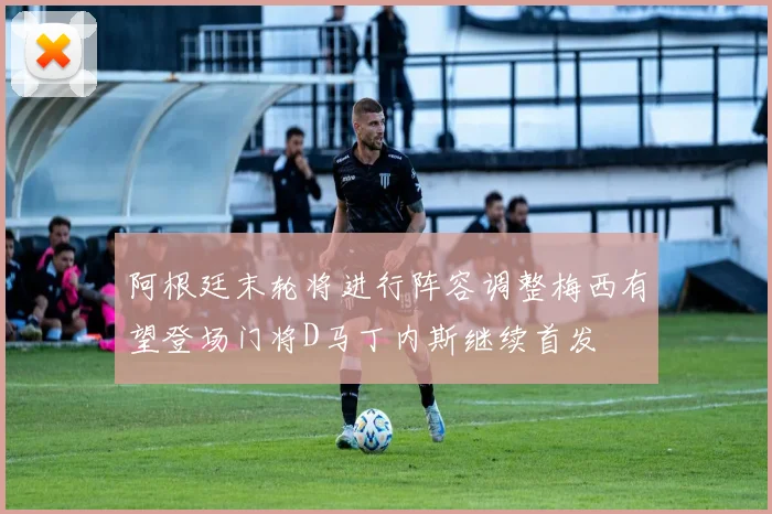 阿根廷末轮将进行阵容调整梅西有望登场门将D马丁内斯继续首发