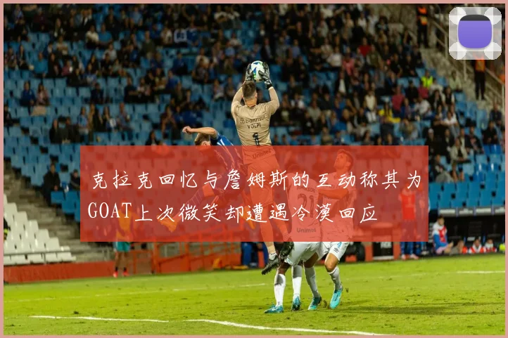 克拉克回忆与詹姆斯的互动称其为GOAT上次微笑却遭遇冷漠回应