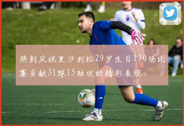 热刺庆祝里沙利松29岁生日130场比赛贡献31球15助攻的精彩表现