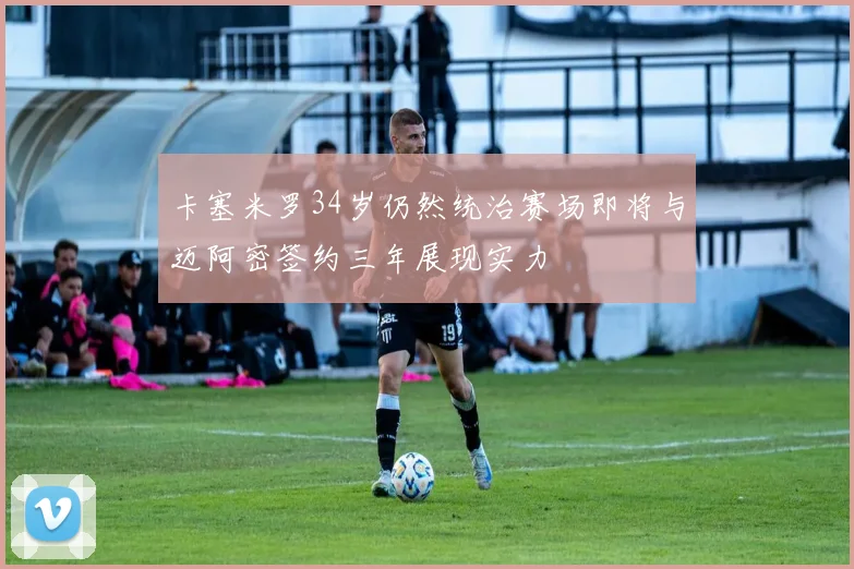 卡塞米罗34岁仍然统治赛场即将与迈阿密签约三年展现实力